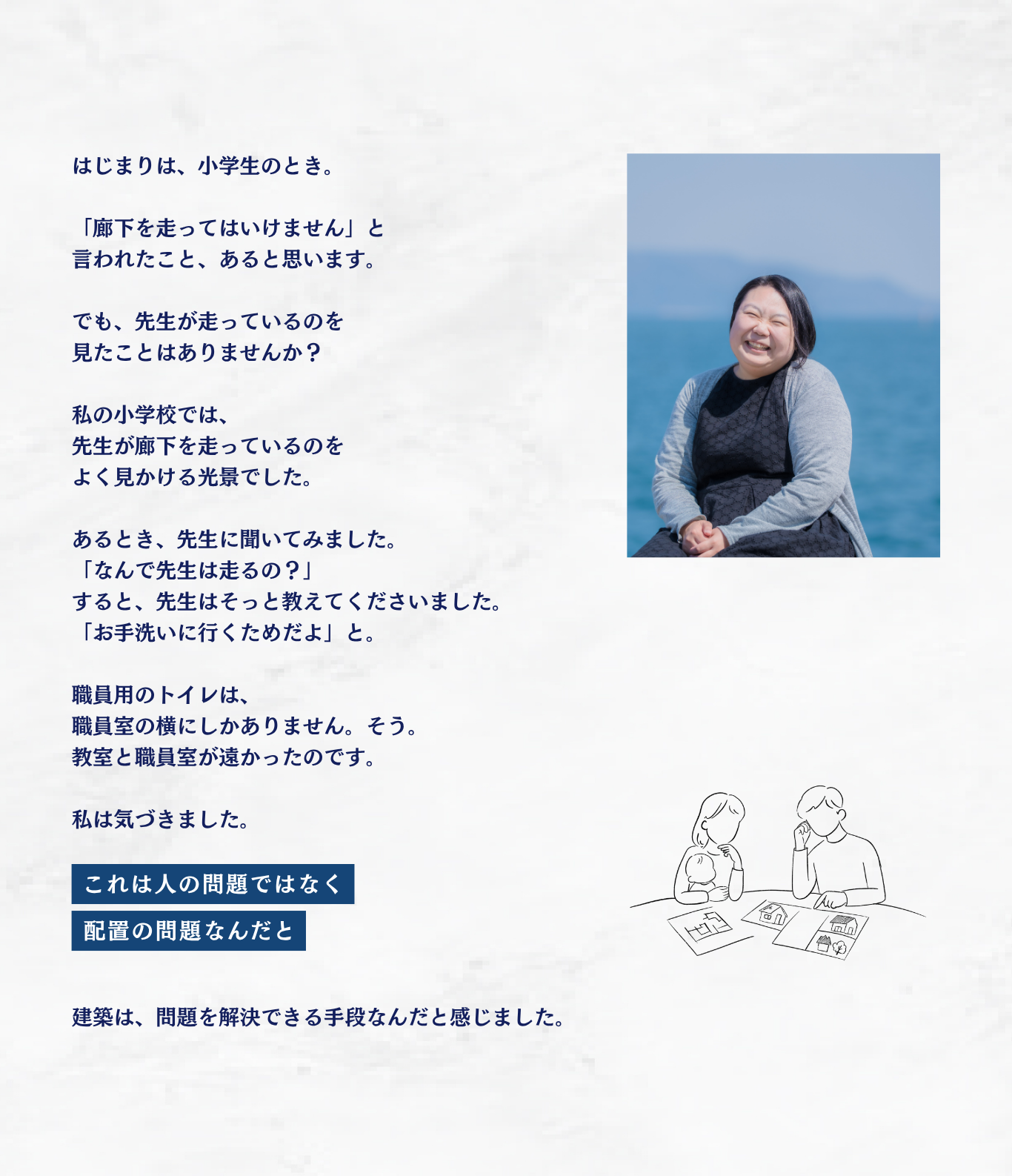はじまりは、小学生のとき。「廊下を走ってはいけません」と言われたこと、あると思います。でも、先生が走っているのを見たことはありませんか？私の小学校では、先生が廊下を走っているのをよく見かける光景でした。あるとき、先生に聞いてみました。「なんで先生は走るの？」すると、先生はそっと教えてくださいました。「お手洗いに行くためだよ」と。職員用のトイレは、職員室の横にしかありません。そう。教室と職員室が遠かったのです。私は気づきました。これは人の問題ではなく 配置の問題なんだと。建築は、問題を解決できる手段なんだと感じました。