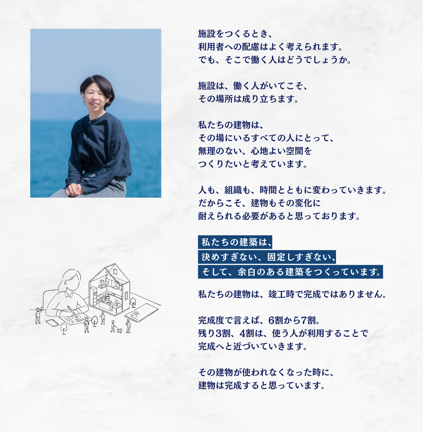 施設をつくるとき、利用者への配慮はよく考えられます。でも、そこで働く人はどうでしょうか。施設は、働く人がいてこそ、その場所は成り立ちます。私たちの建物は、その場にいるすべての人にとって、無理のない、心地よい空間をつくりたいと考えています。人も、組織も、時間とともに変わっていきます。だからこそ、建物もその変化に耐えられる必要があると思っております。私たちの建築は、決めすぎない、固定しすぎない、そして、余白のある建築をつくっています。私たちの建物は、竣工時で完成ではありません。完成度で言えば、6割から7割。残り3割、4割は、使う人が利用することで完成へと近づいていきます。その建物が使われなくなった時に、建物は完成すると思っています。