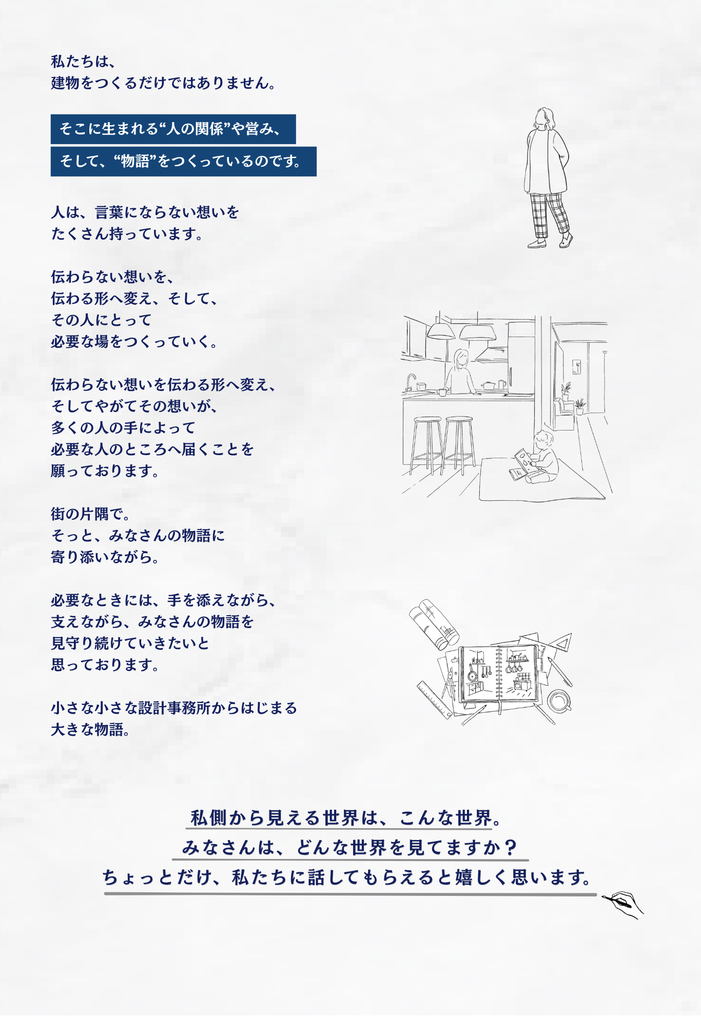 私たちは, 建物をつくるだけではありません。そこに生まれる“人の関係”や営み、そして、“物語”をつくっているのです。人は、言葉にならない想いをたくさん持っています。伝わらない想いを、伝わる形へ変え、そして、その人にとって必要な場をつくっていく。伝わらない想いを伝わる形へ変え、そしてやがてその想いが、多くの人の手によって必要な人のところへ届くことを願っております。街の片隅で。そっと、みなさんの物語に寄り添いながら。必要なときには、手を添えながら、支えながら、みなさんの物語を見守り続けていきたいと思っております。小さな小さな設計事務所からはじまる大きな物語。私側から見える世界は、こんな世界。みなさんは、どんな世界を見てますか？ちょっとだけ、私たちに話してもらえると嬉しく思います。