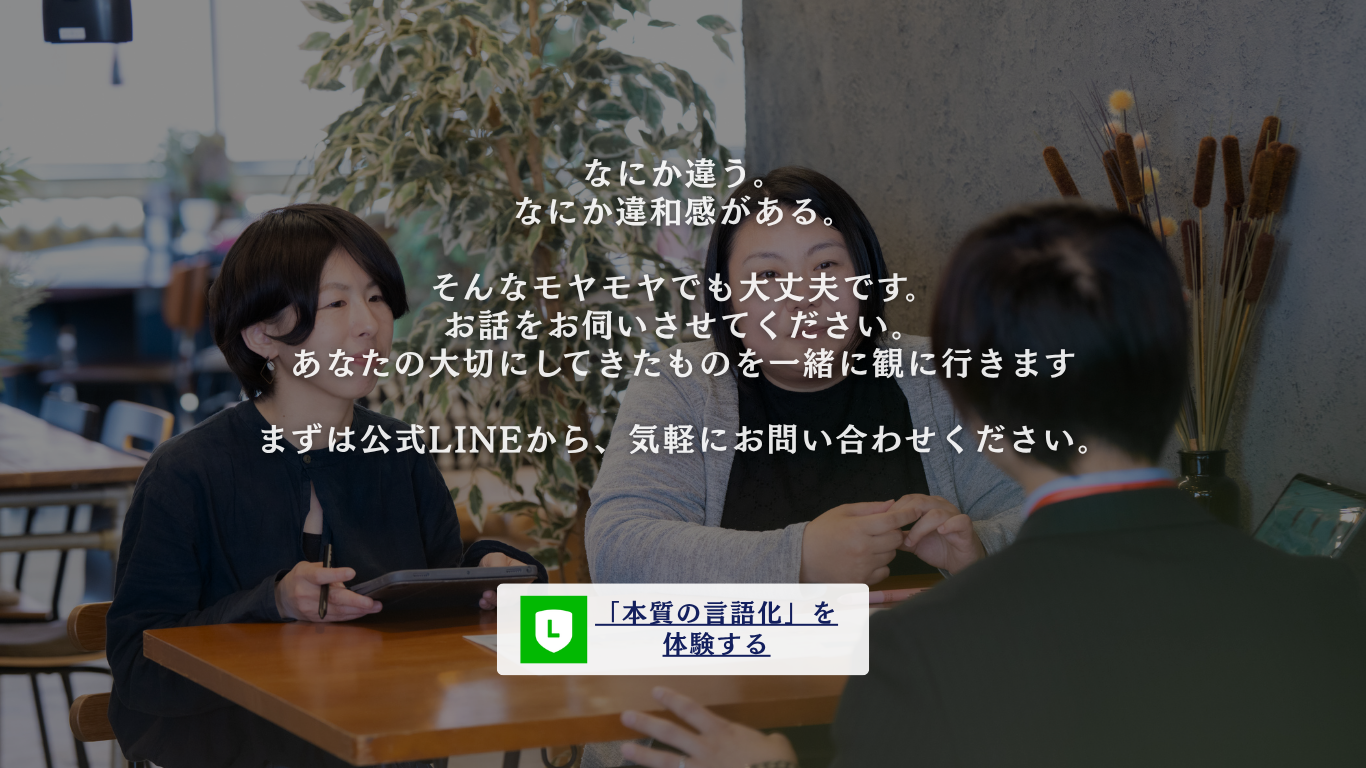 なにか違う。なにか違和感がある。そんなモヤモヤでも大丈夫です。お話をお伺いさせてください。あなたの大切にしてきたものを一緒に観に行きます。まずは公式LINEから、気軽にお問い合わせください。「本質の言語化」を体験する。